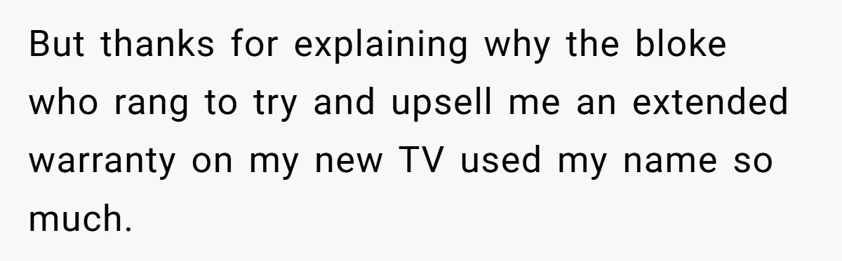 But thanks for explaining why the bloke who rang to try and upsell me an extended warranty on my new TV used my name so much.