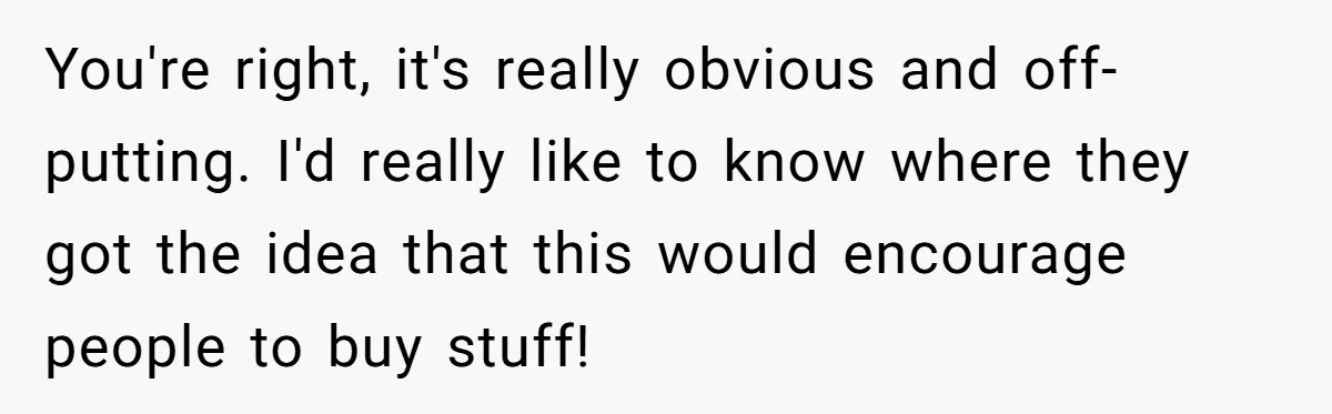 You're right, it's really obvious and off-putting. I'd really like to know where they got the idea that this would encourage people to buy stuff!