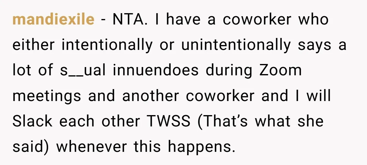 mandiexile − NTA. I have a coworker who either intentionally or unintentionally says a lot of s__ual innuendoes during Zoom meetings and another coworker and I will Slack each other...