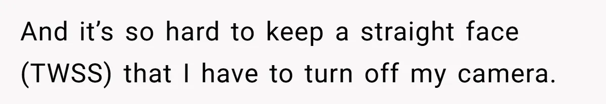 And it’s so hard to keep a straight face (TWSS) that I have to turn off my camera.