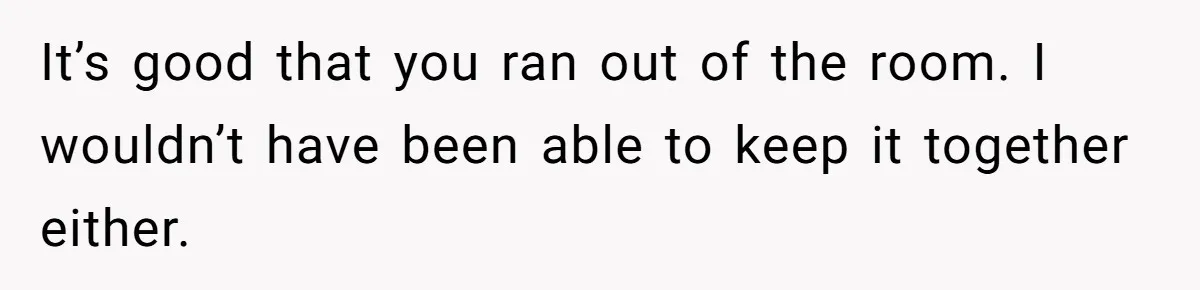 It’s good that you ran out of the room. I wouldn’t have been able to keep it together either.