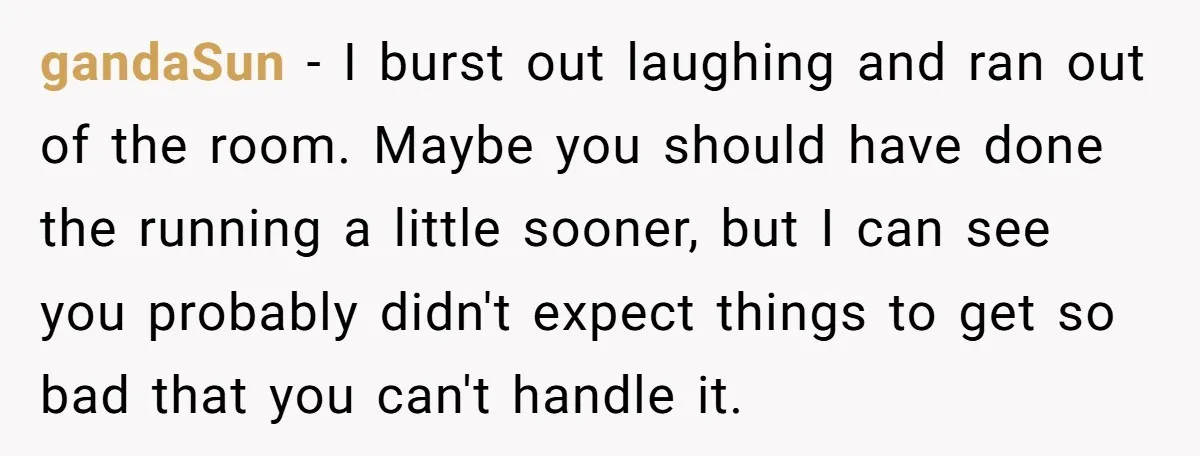 gandaSun − I burst out laughing and ran out of the room. Maybe you should have done the running a little sooner, but I can see you probably didn't expect...