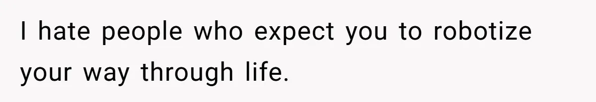 I hate people who expect you to robotize your way through life.