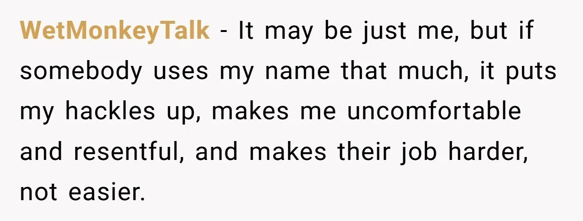 WetMonkeyTalk − It may be just me, but if somebody uses my name that much, it puts my hackles up, makes me uncomfortable and resentful, and makes their job harder,...