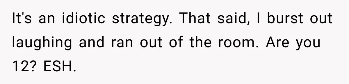 It's an idiotic strategy. That said, I burst out laughing and ran out of the room. Are you 12? ESH.