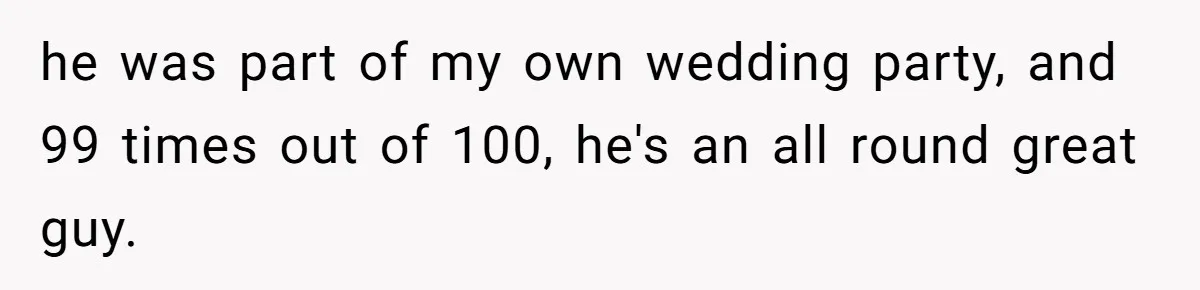 he was part of my own wedding party, and 99 times out of 100, he's an all round great guy.