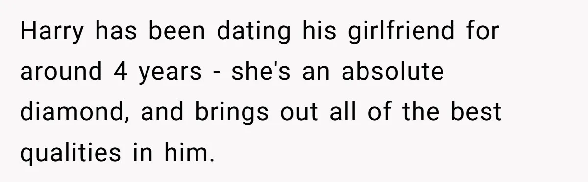Harry has been dating his girlfriend for around 4 years - she's an absolute diamond, and brings out all of the best qualities in him.