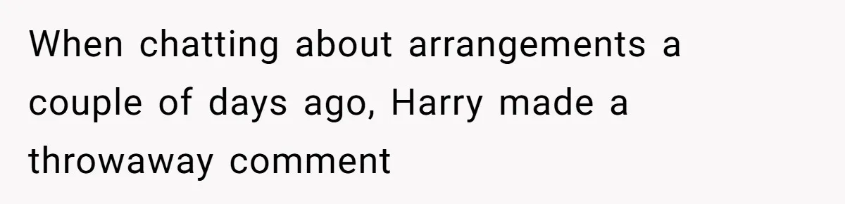 When chatting about arrangements a couple of days ago, Harry made a throwaway comment