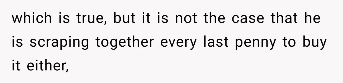 which is true, but it is not the case that he is scraping together every last penny to buy it either,