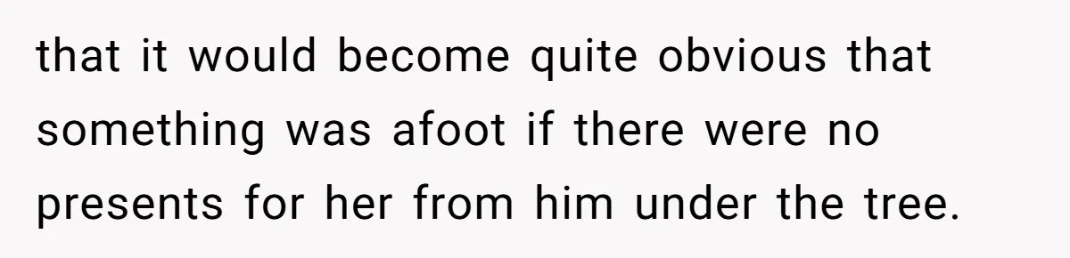 that it would become quite obvious that something was afoot if there were no presents for her from him under the tree.