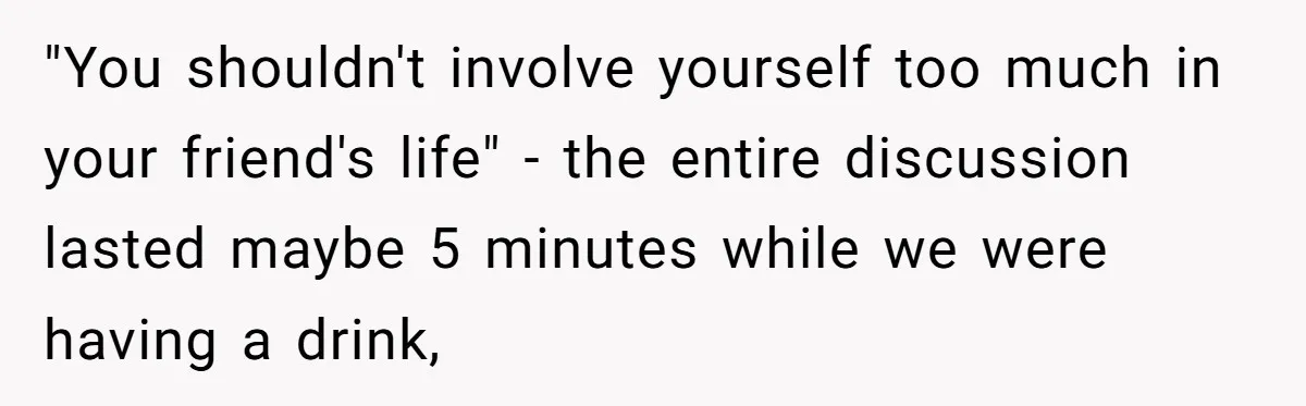 "You shouldn't involve yourself too much in your friend's life" - the entire discussion lasted maybe 5 minutes while we were having a drink,