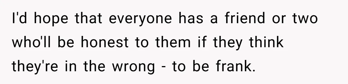 I'd hope that everyone has a friend or two who'll be honest to them if they think they're in the wrong - to be frank.