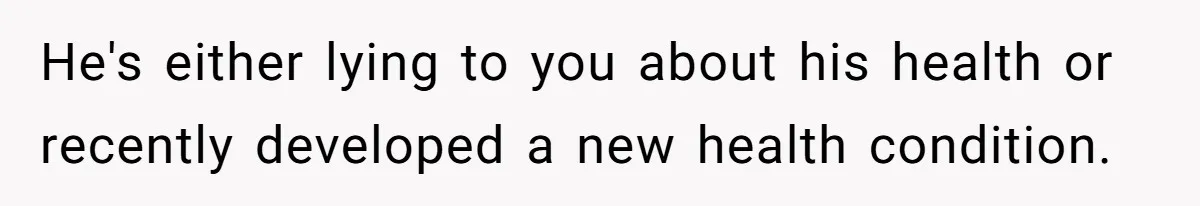 He's either lying to you about his health or recently developed a new health condition.