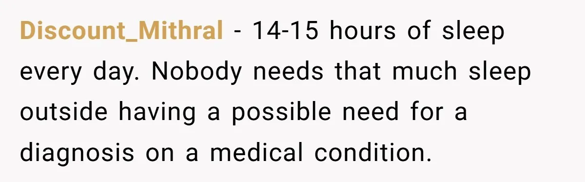 Discount_Mithral − 14-15 hours of sleep every day. Nobody needs that much sleep outside having a possible need for a diagnosis on a medical condition.