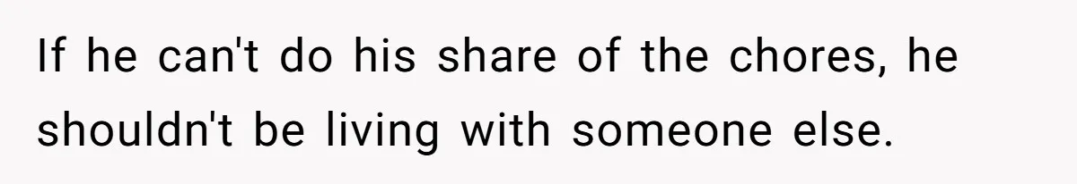 If he can't do his share of the chores, he shouldn't be living with someone else.
