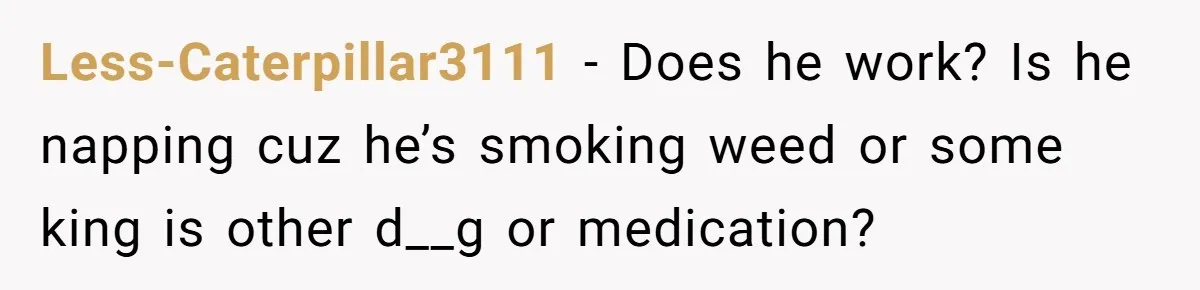 Less-Caterpillar3111 − Does he work? Is he napping cuz he’s smoking weed or some king is other d__g or medication?