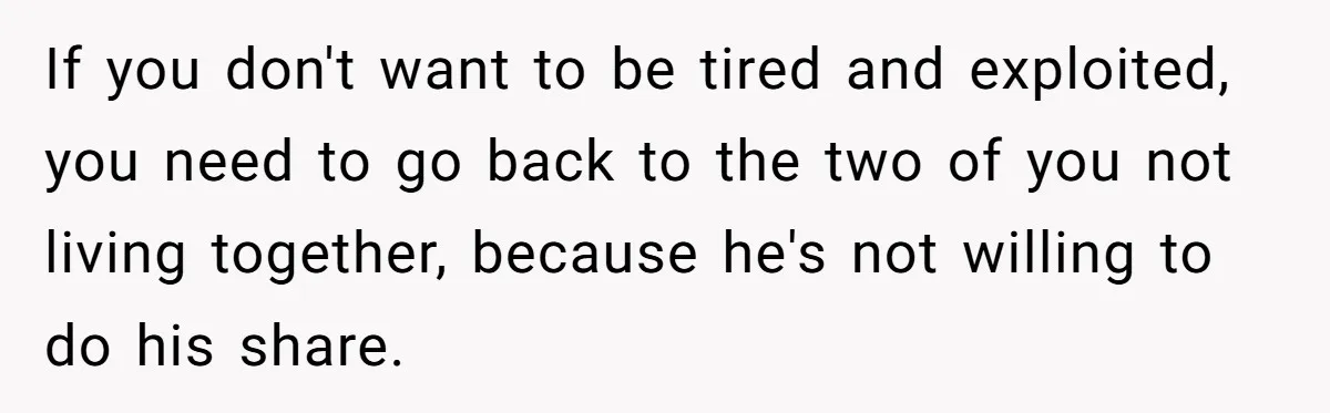 If you don't want to be tired and exploited, you need to go back to the two of you not living together, because he's not willing to do his share.