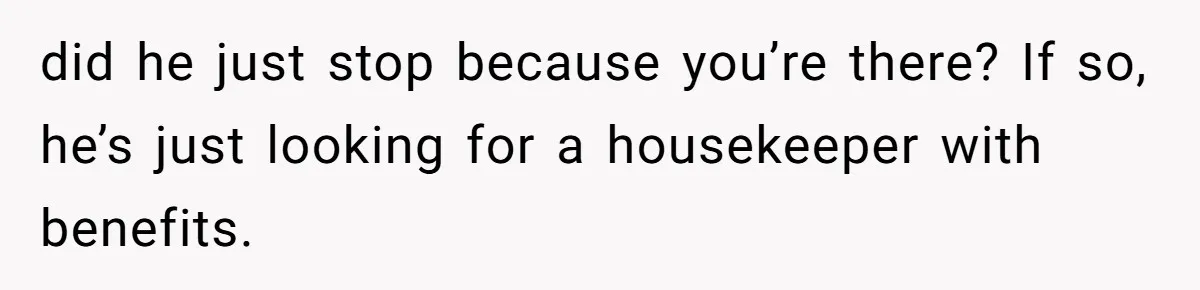 did he just stop because you’re there? If so, he’s just looking for a housekeeper with benefits.