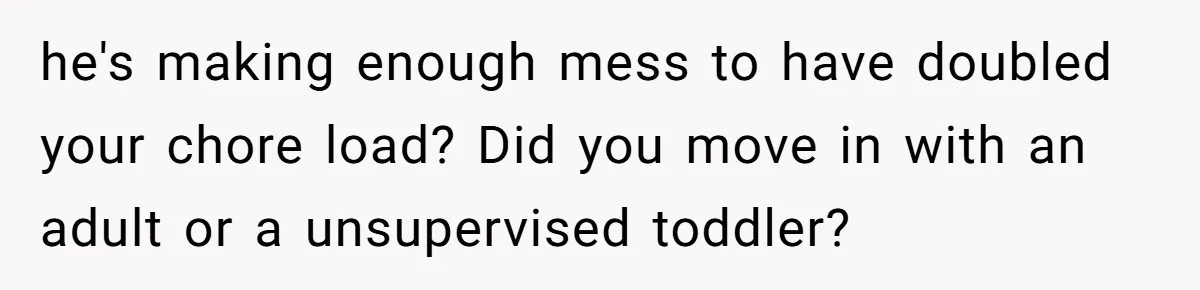 he's making enough mess to have doubled your chore load? Did you move in with an adult or a unsupervised toddler?