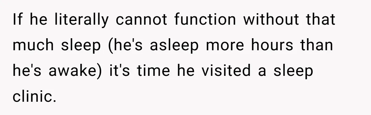 If he literally cannot function without that much sleep (he's asleep more hours than he's awake) it's time he visited a sleep clinic.