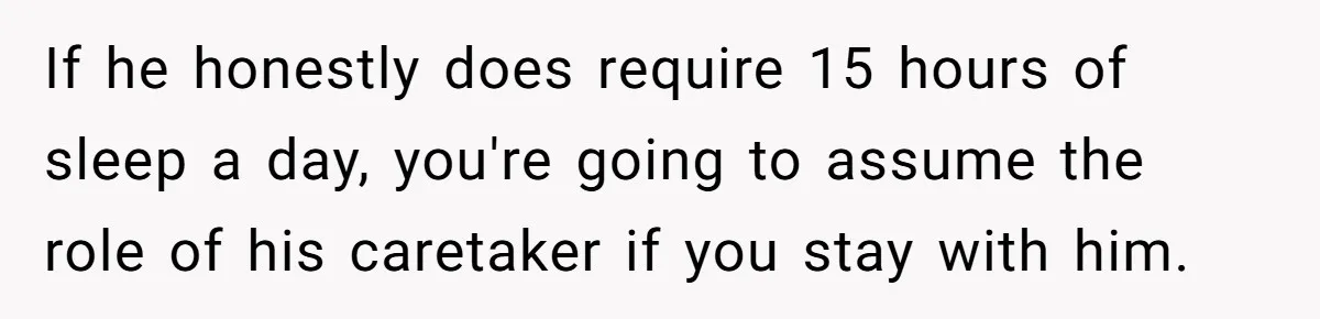 If he honestly does require 15 hours of sleep a day, you're going to assume the role of his caretaker if you stay with him.