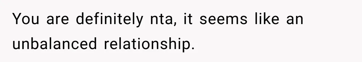 You are definitely nta, it seems like an unbalanced relationship.