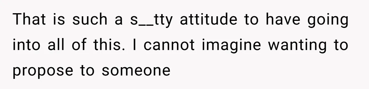 That is such a s__tty attitude to have going into all of this. I cannot imagine wanting to propose to someone