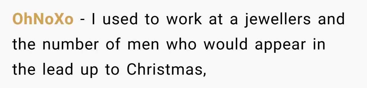 OhNoXo − I used to work at a jewellers and the number of men who would appear in the lead up to Christmas,
