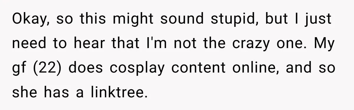 Okay, so this might sound stupid, but I just need to hear that I'm not the crazy one. My gf (22) does cosplay content online, and so she has a...