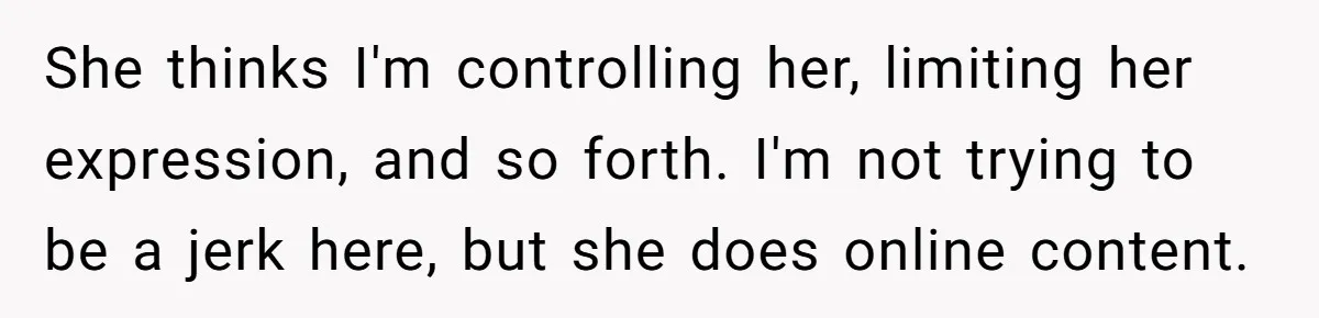 She thinks I'm controlling her, limiting her expression, and so forth. I'm not trying to be a jerk here, but she does online content.