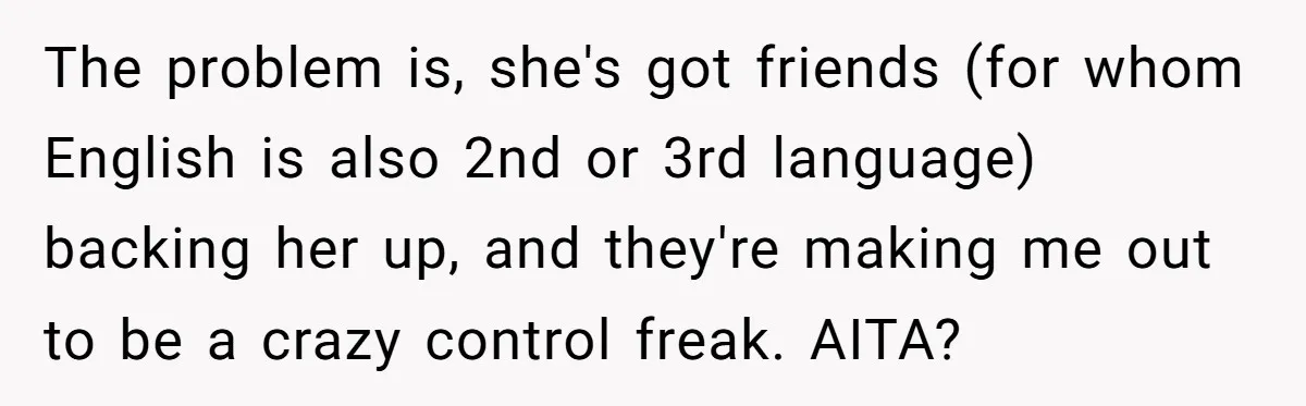 The problem is, she's got friends (for whom English is also 2nd or 3rd language) backing her up, and they're making me out to be a crazy control freak. AITA?