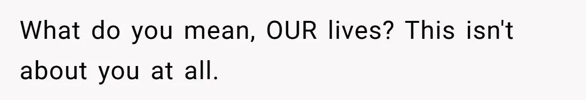 What do you mean, OUR lives? This isn't about you at all.
