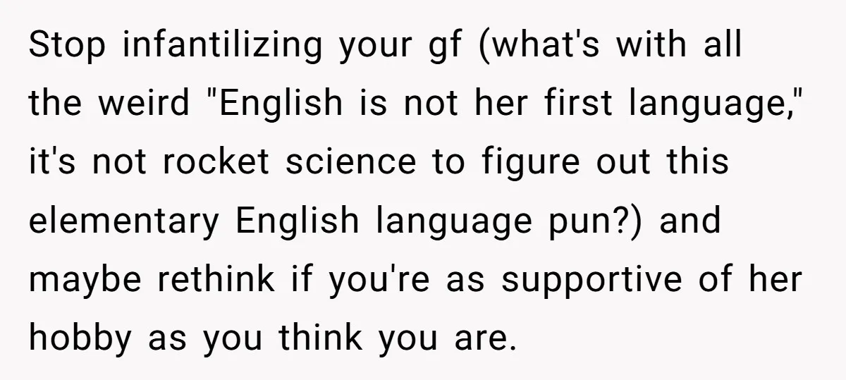 Stop infantilizing your gf (what's with all the weird "English is not her first language," it's not rocket science to figure out this elementary English language pun?) and maybe rethink...
