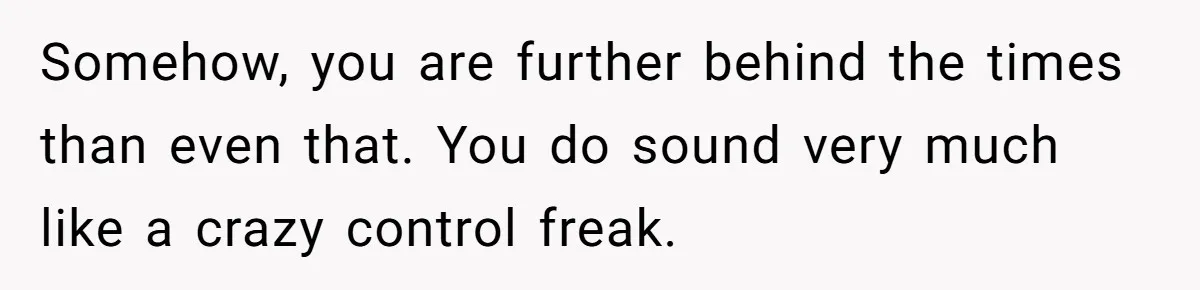 Somehow, you are further behind the times than even that. You do sound very much like a crazy control freak.