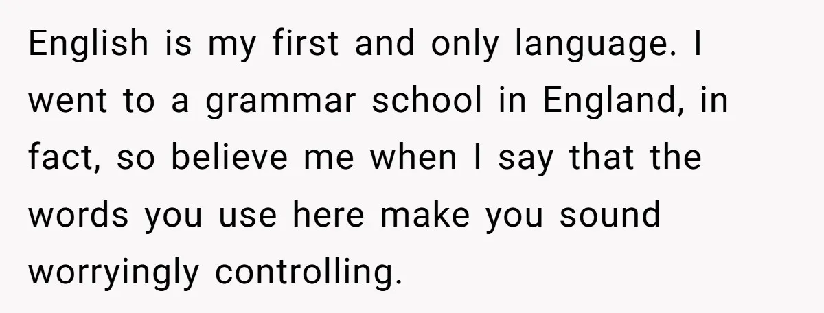 English is my first and only language. I went to a grammar school in England, in fact, so believe me when I say that the words you use here make...