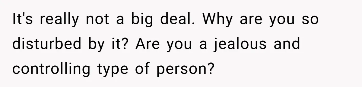 It's really not a big deal. Why are you so disturbed by it? Are you a jealous and controlling type of person?