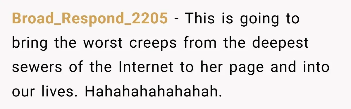 Broad_Respond_2205 − This is going to bring the worst creeps from the deepest sewers of the Internet to her page and into our lives. Hahahahahahahah.