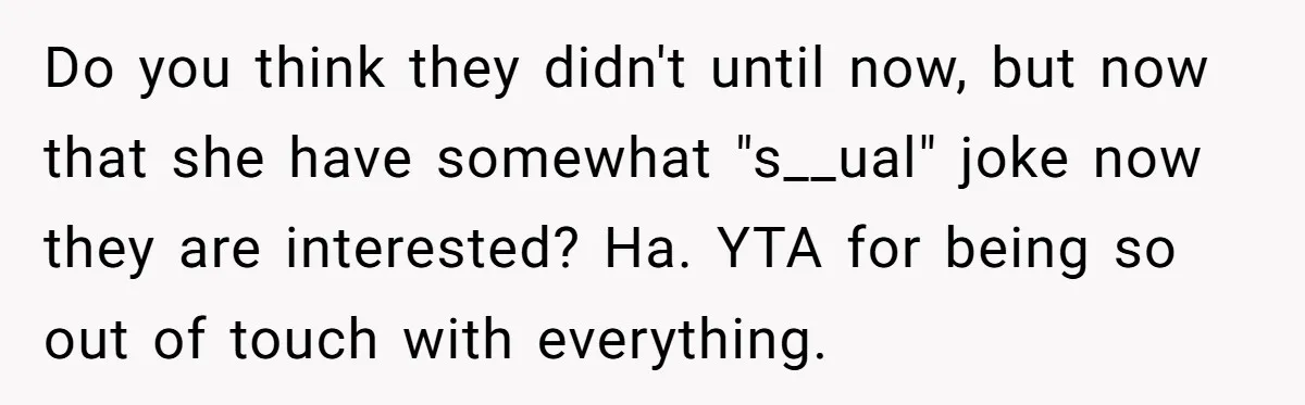 Do you think they didn't until now, but now that she have somewhat "s__ual" joke now they are interested? Ha. YTA for being so out of touch with everything.