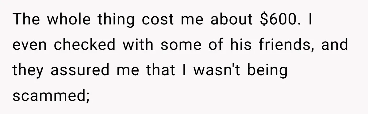 The whole thing cost me about $600. I even checked with some of his friends, and they assured me that I wasn't being scammed;