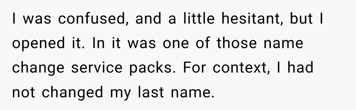 I was confused, and a little hesitant, but I opened it. In it was one of those name change service packs. For context, I had not changed my last name.