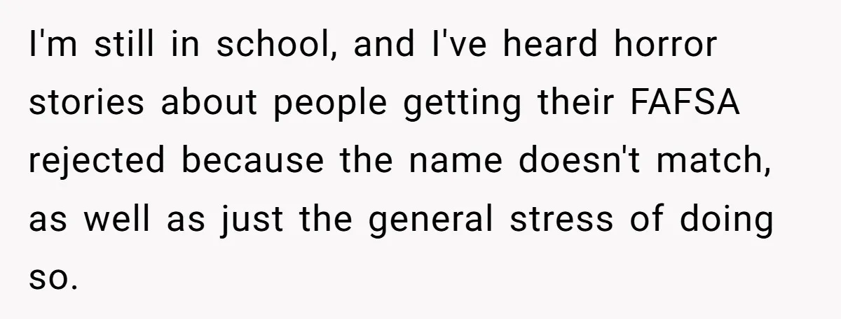 I'm still in school, and I've heard horror stories about people getting their FAFSA rejected because the name doesn't match, as well as just the general stress of doing so.