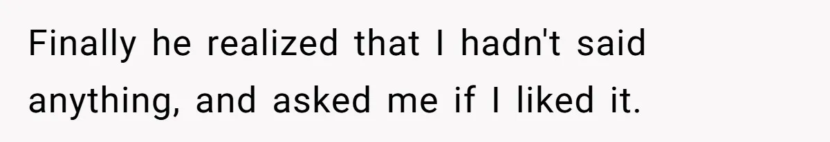 Finally he realized that I hadn't said anything, and asked me if I liked it.