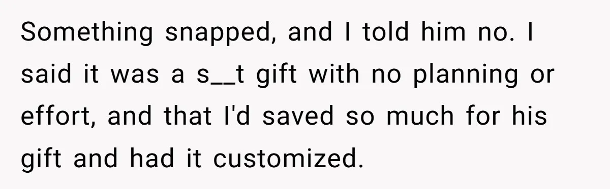 Something snapped, and I told him no. I said it was a s__t gift with no planning or effort, and that I'd saved so much for his gift and had...