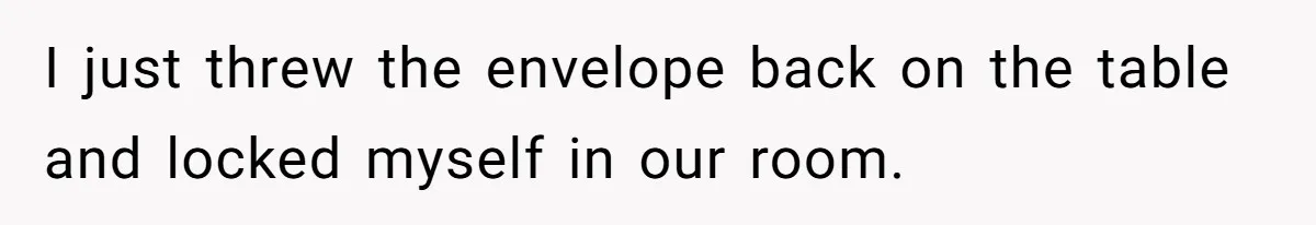I just threw the envelope back on the table and locked myself in our room.