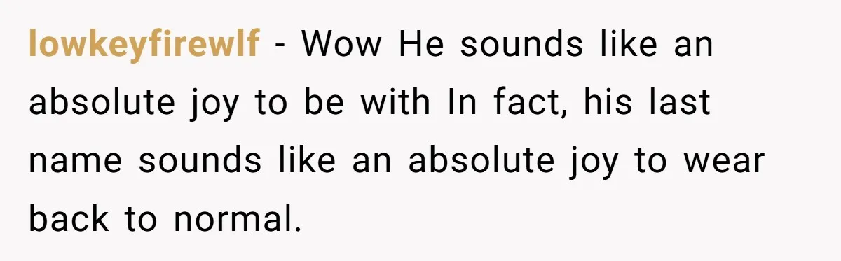 lowkeyfirewlf − Wow He sounds like an absolute joy to be with In fact, his last name sounds like an absolute joy to wear back to normal.