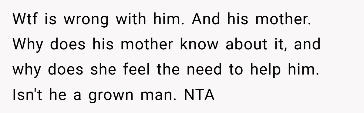Wtf is wrong with him. And his mother. Why does his mother know about it, and why does she feel the need to help him. Isn't he a grown man....