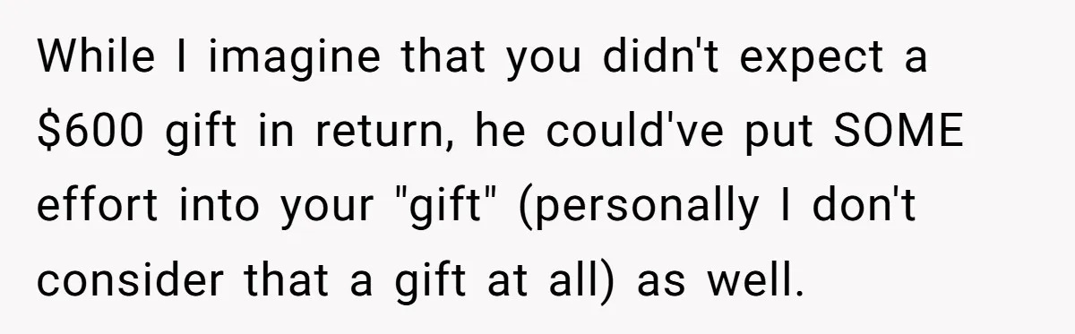 While I imagine that you didn't expect a $600 gift in return, he could've put SOME effort into your "gift" (personally I don't consider that a gift at all) as...