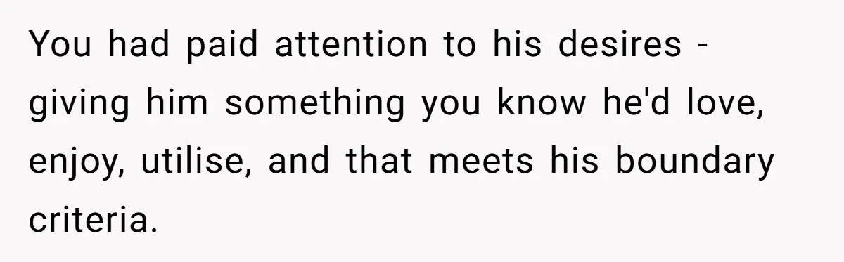 You had paid attention to his desires - giving him something you know he'd love, enjoy, utilise, and that meets his boundary criteria.