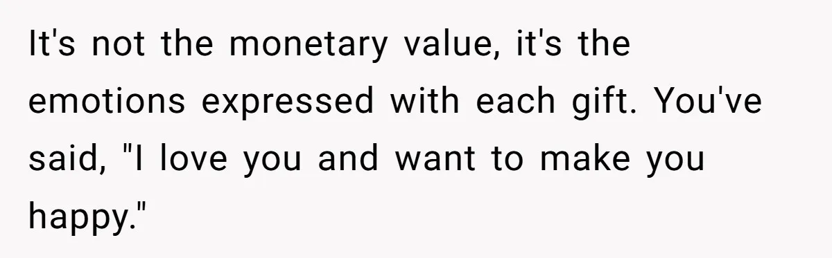 It's not the monetary value, it's the emotions expressed with each gift. You've said, "I love you and want to make you happy."