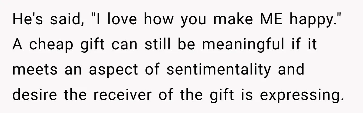 He's said, "I love how you make ME happy." A cheap gift can still be meaningful if it meets an aspect of sentimentality and desire the receiver of the gift...